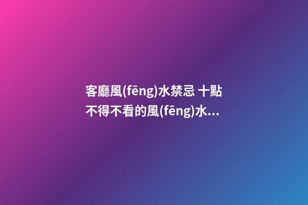 客廳風(fēng)水禁忌 十點不得不看的風(fēng)水注意事項